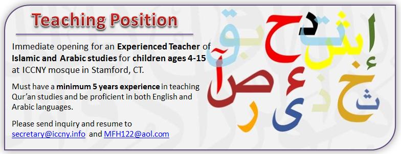 Immediate opening for an Experienced teacher of Islamic and Arabic studies for children ages 4-15 at ICCNY mosque in Stamford, CT.   Must have a minimum 5 years experience in teaching Koran studies and be proficient in both English and Arabic languages.  Please send inquiry and resume to secretary@iccny.info and MFH122@aol.com